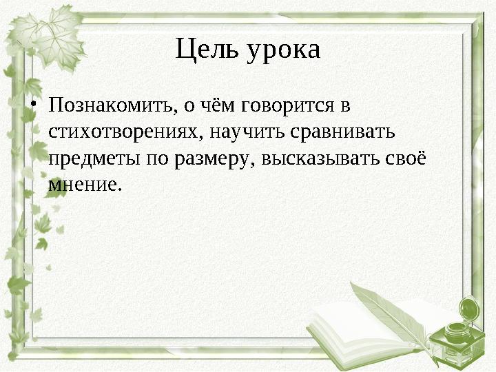 Цель урока •Познакомить, о чём говорится в стихотворениях, научить сравнивать предметы по размеру, высказывать своё мнение.