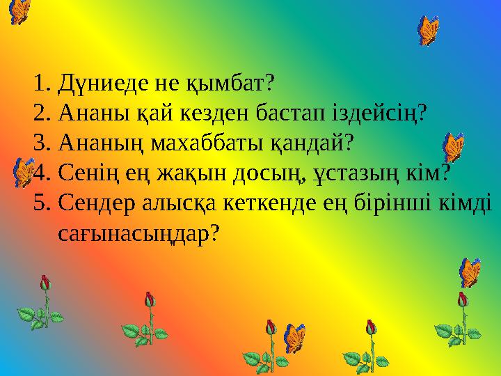 1.Дүниеде не қымбат? 2.Ананы қай кезден бастап іздейсің? 3.Ананың махаббаты қандай? 4.Сенің ең жақын досың, ұстазың кім? 5.Сенде