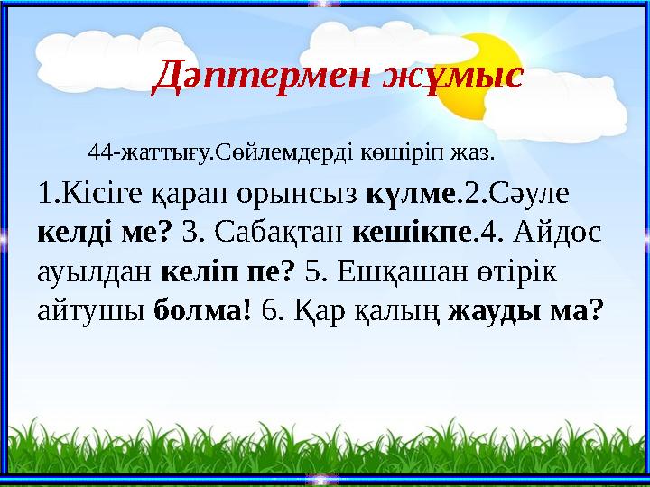 44-жаттығу.Сөйлемдерді көшіріп жаз. 1.Кісіге қарап орынсыз күлме.2.Сәуле келді ме? 3. Сабақтан кешікпе.4. Айдос