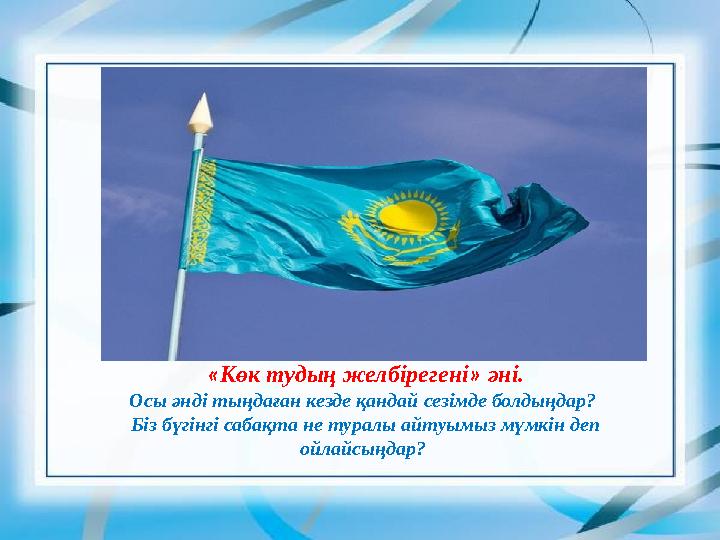 «Көк тудың желбірегені» әні. Осы әнді тыңдаған кезде қандай сезімде болдыңдар? Біз бүгінгі сабақта не туралы айтуымыз мүмкін де