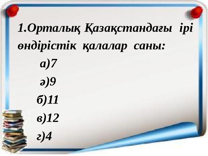 1.Орталық Қазақстандағы ірі өндірістік қалалар саны: а)7 ә)9 б)11 в)12 г)4