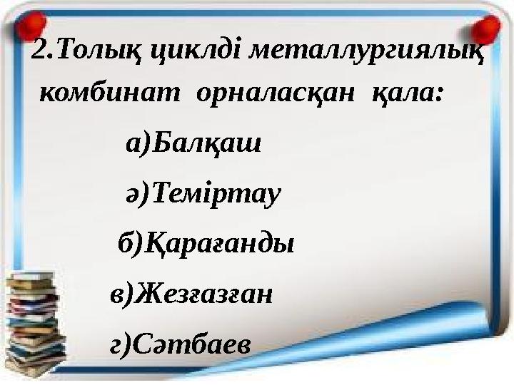 2.Толық циклді металлургиялық комбинат орналасқан қала: а)Балқаш ә)Теміртау б)Қарағ