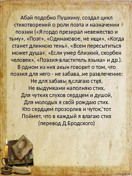 Олифиров а Т.И. Абай подобно Пушкину, создал цикл стихотворений о роли поэта и назначении поэзии («Я гордо презирал невежеств