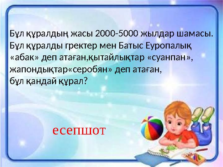 Бұл құралдың жасы 2000-5000 жылдар шамасы. Бұл құралды гректер мен Батыс Еуропалық «абак» деп атаған,қытайлықтар «суанпан», жап