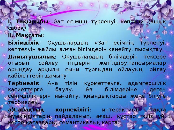 І. Тақырыбы : Зат есімнің түрленуі, көптелуі (ашық сабақ). ІІ. Мақсаты: Білімділік: Оқушылардың «Зат есімнің түрленуі, көп