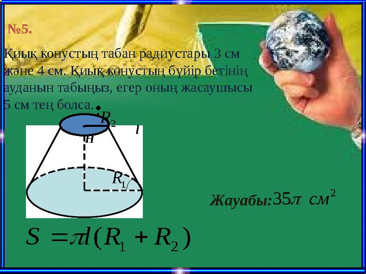 № 5 . Қиық конустың табан радиустары 3 см және 4 см. Қиық конустың бүйір бетінің ауданын табыңыз, егер оның жасаушысы 5 см