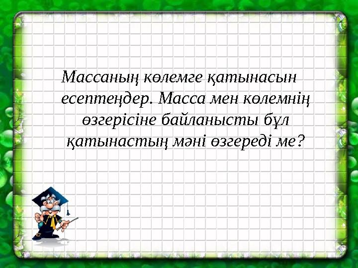 Массаның көлемге қатынасын есептеңдер. Масса мен көлемнің өзгерісіне байланысты бұл қатынастың мәні өзгереді ме?