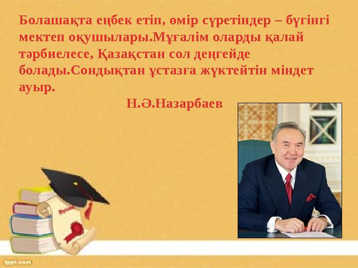 Болашақта еңбек етіп, өмір сүретіндер – бүгінгі мектеп оқушылары.Мұғалім оларды қалай тәрбиелесе, Қазақстан сол деңгейде бола