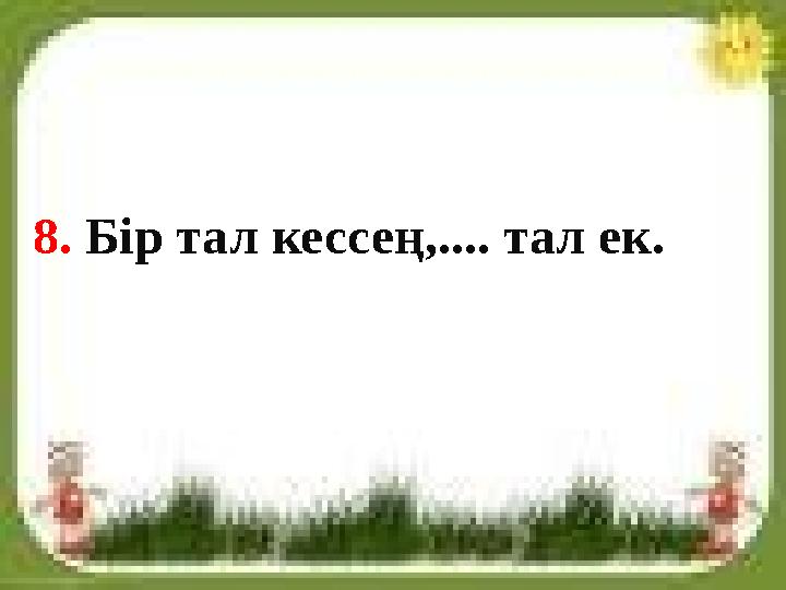 8. Бір тал кессең,.... тал ек.