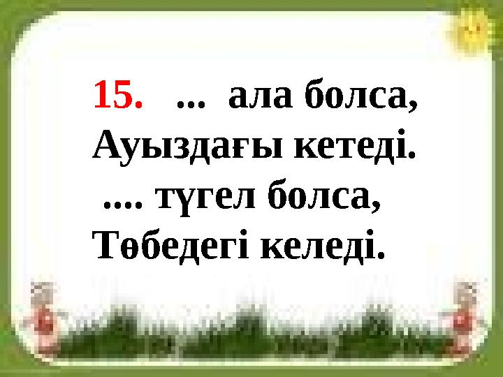 15. ... ала болса, Ауыздағы кетеді. .... түгел болса, Төбедегі келеді.