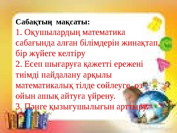 Сабақтың мақсаты: 1. Оқушылардың математика сабағында алған білімдерін жинақтап, бір жүйеге келтіру 2. Есеп шығаруға қажетті