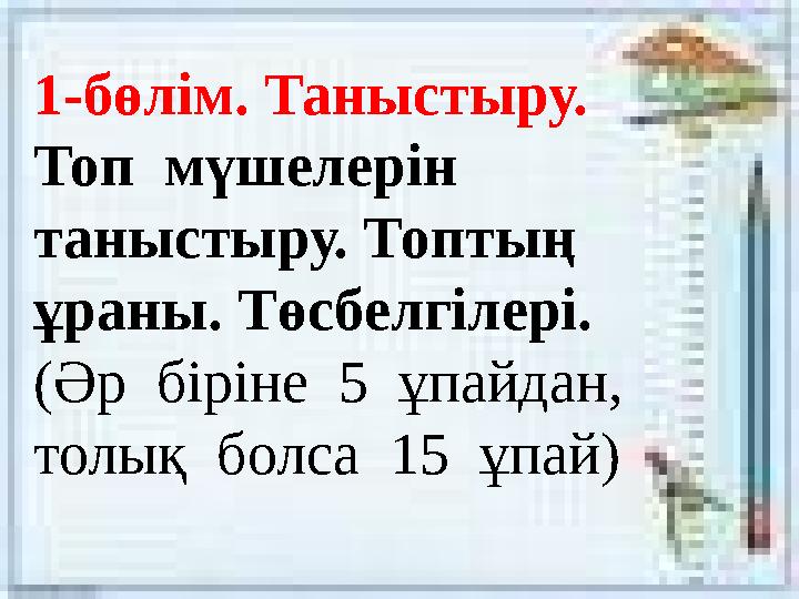 1-бөлім. Таныстыру. Топ мүшелерін таныстыру. Топтың ұраны. Төсбелгілері. (Әр біріне 5 ұпайдан, толық болса 15 ұпай