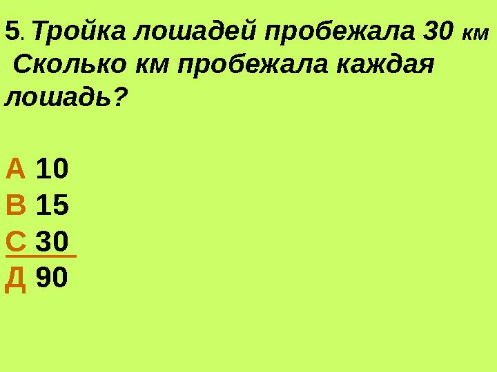 5. Тройка лошадей пробежала 30 км Сколько км пробежала каждая лошадь? А 10 В 15 С 30 Д 90