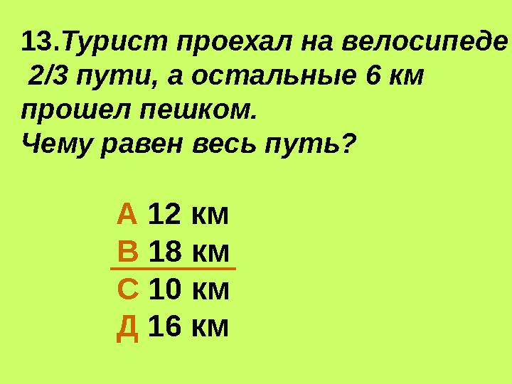 13. Турист проехал на велосипеде 2/3 пути, а остальные 6 км прошел пешком. Чему равен весь путь? А 12 км