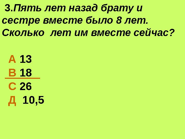 3.Пять лет назад брату и сестре вместе было 8 лет. Сколько лет им вместе сейчас? А 13 В 18 С 26 Д 10,5