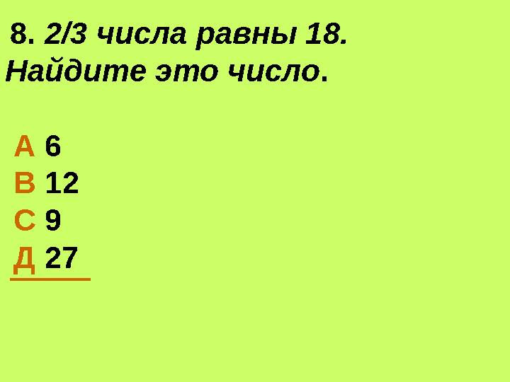 8. 2/3 числа равны 18. Найдите это число. А 6 В 12 С 9 Д 27