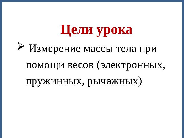  Измерение массы тела при помощи весов (электронных, пружинных, рычажных) Цели урока