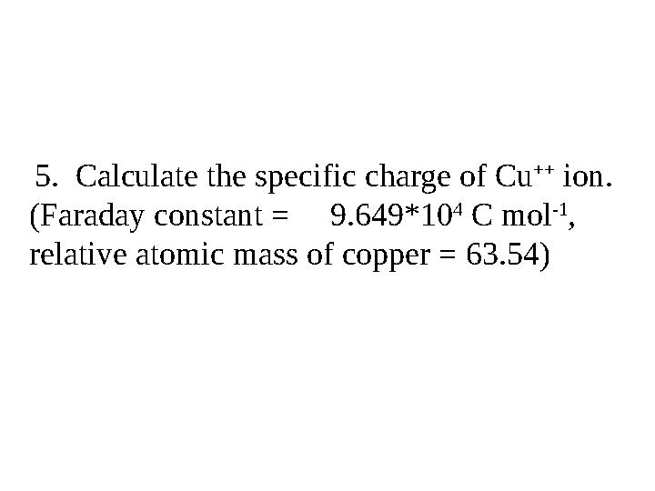 5. Calculate the specific charge of Cu ++ ion. (Faraday constant = 9.649*10 4 C mol -1 , relative atomic mass of coppe