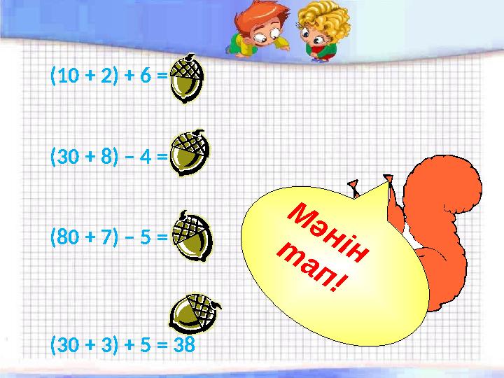 (10 + 2) + 6 = 18 (30 + 8) – 4 = 34 (80 + 7) – 5 = 82 (30 + 3) + 5 = 38 М ә н і н т а п !