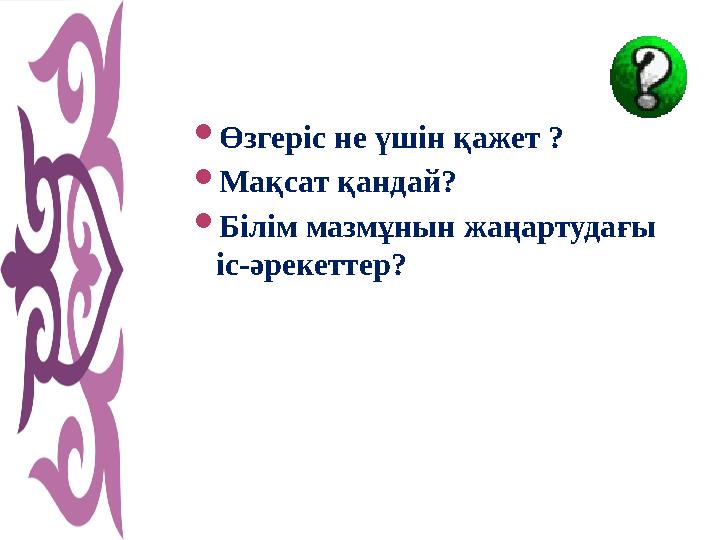 Өзгеріс не үшін қажет ? Мақсат қандай? Білім мазмұнын жаңартудағы іс-әрекеттер?