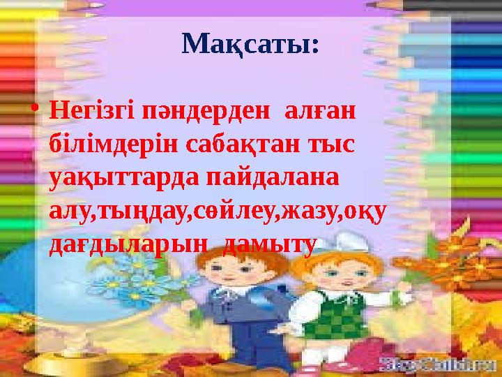 Мақсаты: •Негізгі пәндерден алған білімдерін сабақтан тыс уақыттарда пайдалана алу,тыңдау,сөйлеу,жазу,оқу дағдыларын дамы