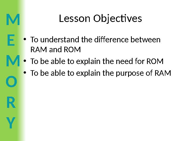 M E M O R Y Lesson Objectives •To understand the difference between RAM and ROM •To be able to explain the need for ROM •To be