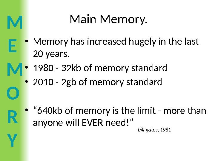 M E M O R Y Main Memory. •Memory has increased hugely in the last 20 years. •1980 - 32kb of memory standard •2010 - 2gb of memo