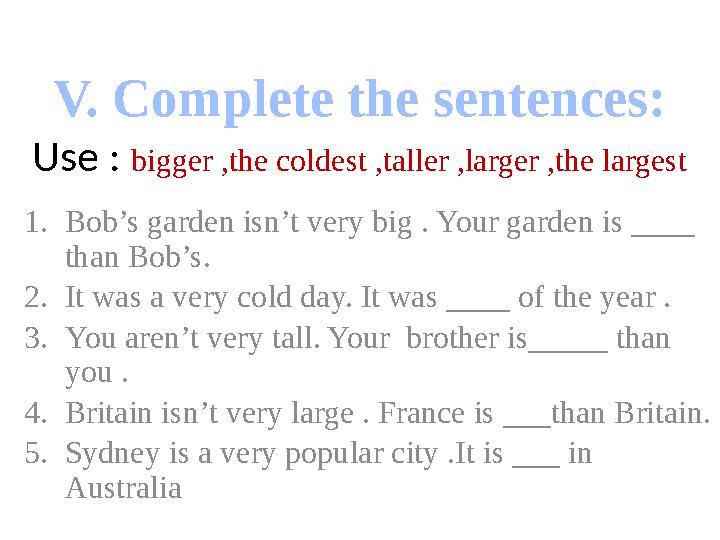 V. Complete the sentences: Use : bigger ,the coldest ,taller ,larger ,the largest 1.Bob’s garden isn’t very big . Your garden is