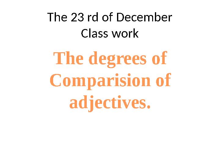 The 23 rd of December Class work The degrees of Comparision of adjectives.