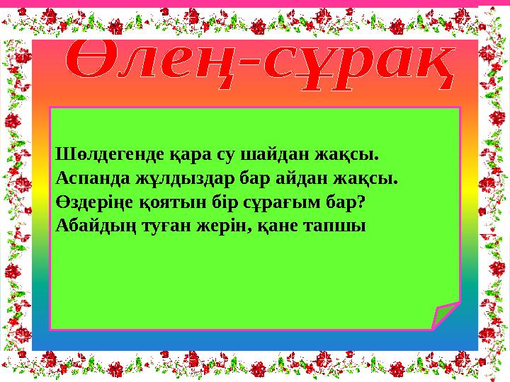 Шөлдегенде қара су шайдан жақсы. Аспанда жұлдыздар бар айдан жақсы. Өздеріңе қоятын бір сұрағым бар? Абайдың туған жерін, қане