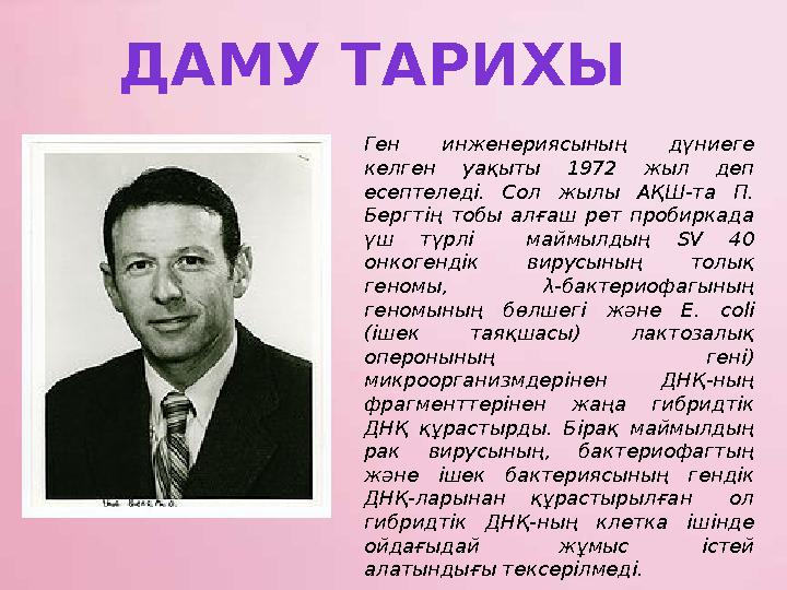Ген инженериясының дүниеге келген уақыты 1972 жыл деп есептеледі. Сол жылы АҚШ-та П. Бергтің тобы алғаш рет пробиркада үш тү