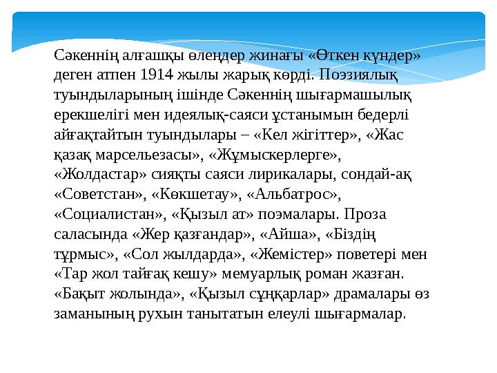 Сәкеннің алғашқы өлеңдер жинағы «Өткен күндер» деген атпен 1914 жылы жарық көрді. Поэзиялық туындыларының ішінде Сәкеннің шыға