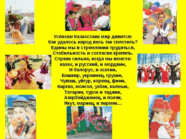 Успехам Казахстана мир дивится: Как удалось народ весь так сплотить? Едины мы в стремлении трудиться, Стабильность и согласие кр