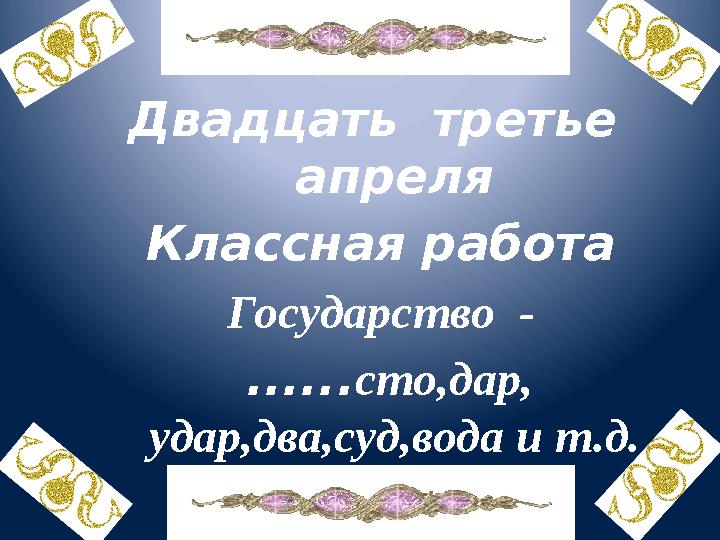 Двадцать третье апреля Классная работа Государство - ...... сто,дар, удар,два,суд,вода и т.д.