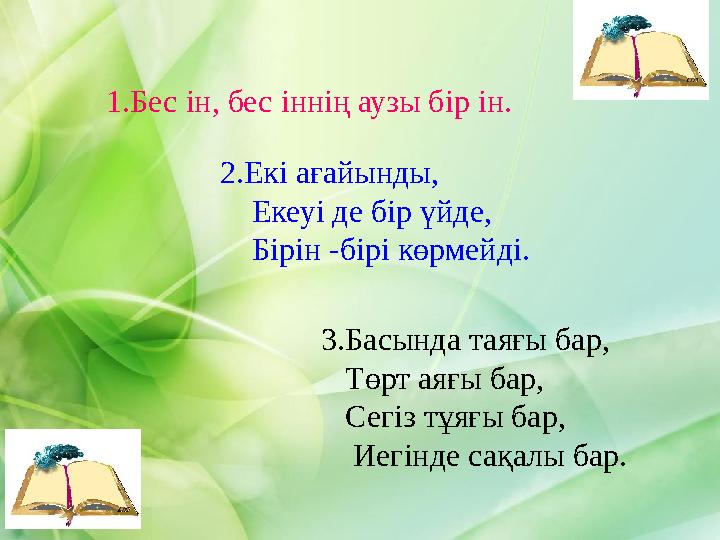 1.Бес ін, бес іннің аузы бір ін. 2.Екі ағайынды, Екеуі де бір үйде, Бірін -бірі көрмейді. 3.Басында таяғы бар, Төрт