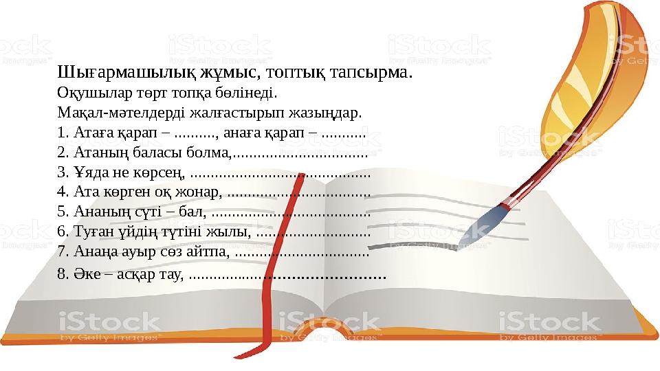 Шығармашылық жұмыс, топтық тапсырма. Оқушылар төрт топқа бөлінеді. Мақал-мәтелдерді жалғастырып жазыңдар. 1. Атаға қарап – .....