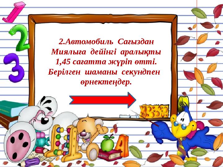 2.Автомобиль Сағыздан Миялыға дейінгі аралықты 1,45 сағатта жүріп өтті. Берілген шаманы секундпен өрнектеңдер.