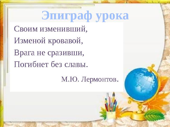 Эпиграф урока Своим изменивший, Изменой кровавой, Врага не сразивши, Погибнет без славы. М.Ю. Лер