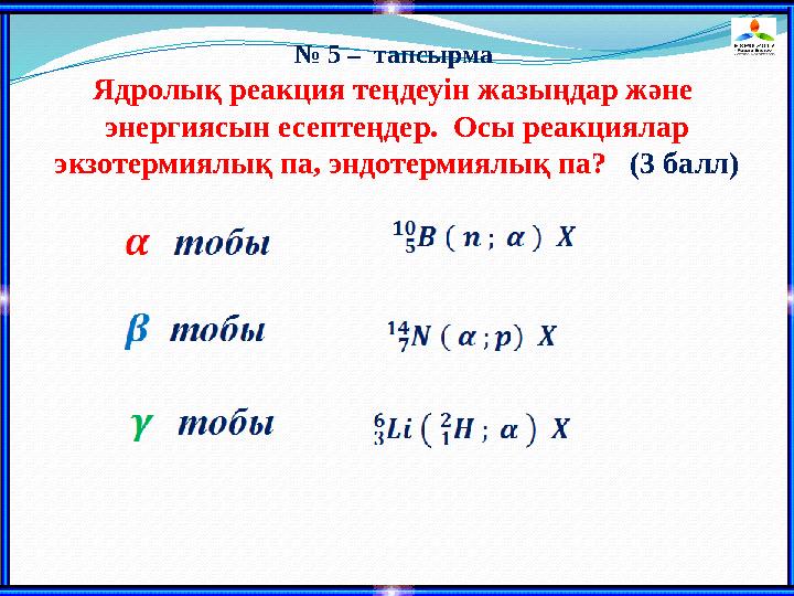 № 5 – тапсырма Ядролық реакция теңдеуін жазыңдар және энергиясын есептеңдер. Осы реакциялар экзотермиялық па, эндотермиялық