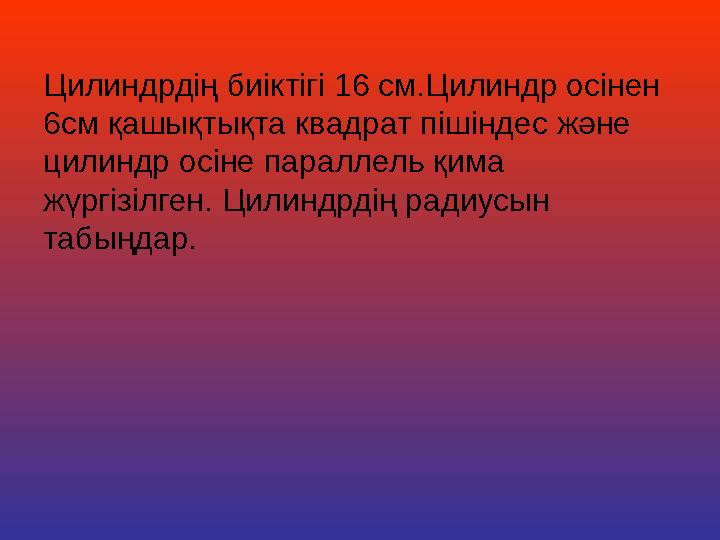 Цилиндрдің биіктігі 16 см.Цилиндр осінен 6см қашықтықта квадрат пішіндес және цилиндр осіне параллель қима жүргізілген. Цилин