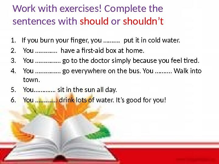 Work with exercises! Complete the sentences with should or shouldn’t 1.If you burn your finger, you ………. put it in cold water.