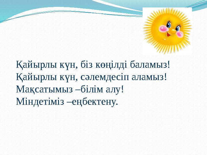 Қайырлы күн, біз көңілді баламыз! Қайырлы күн, сәлемдесіп аламыз! Мақсатымыз –білім алу! Міндетіміз –еңбектену.