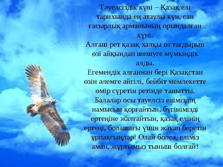 Тәуелсіздік күні – Қазақ елі тарихында ең атаулы күн, сан ғасырлық арманының орындалған күні. Алғаш рет қазақ халқы өз тағдыр