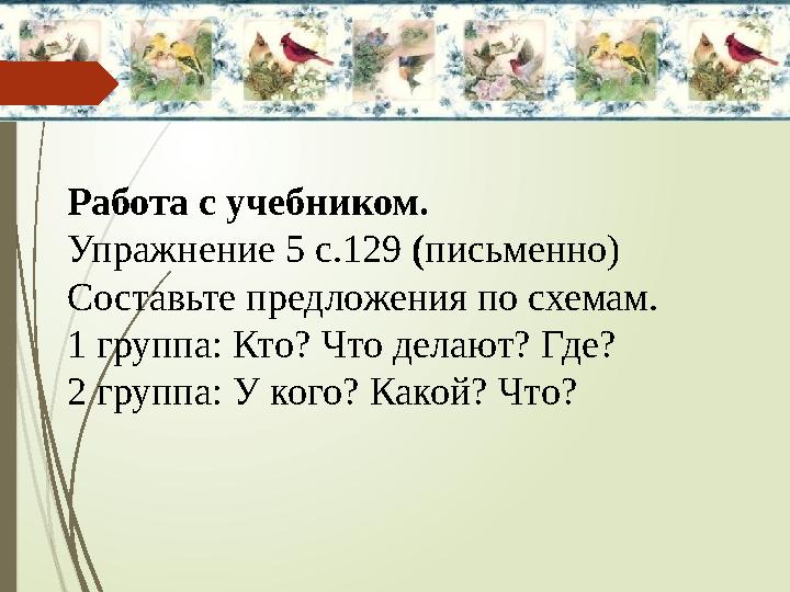 Работа с учебником. Упражнение 5 с.129 ( письменно) Составьте предложения по схемам. 1 группа: Кто? Что делают? Где? 2 группа: