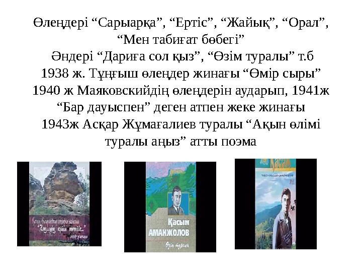 Өлеңдері “Сарыарқа”, “Ертіс”, “Жайық”, “Орал”, “Мен табиғат бөбегі” Әндері “Дариға сол қыз”, “Өзім туралы” т.б 1938 ж. Тұңғыш