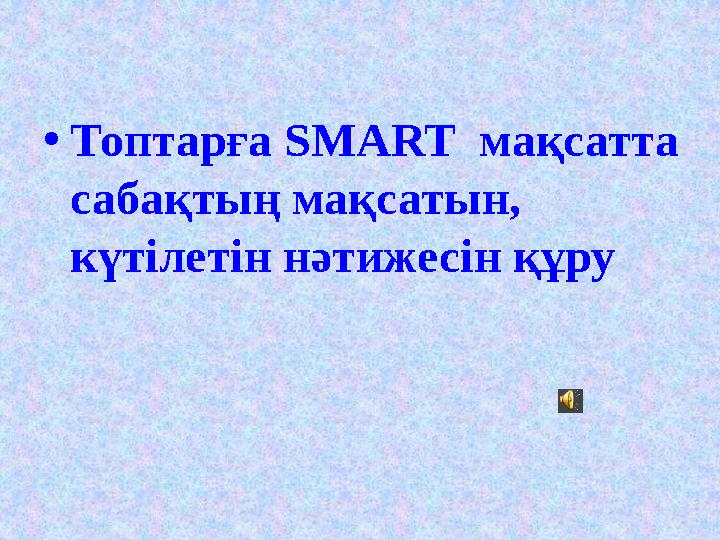 •Топтарға SMART мақсатта сабақтың мақсатын, күтілетін нәтижесін құру