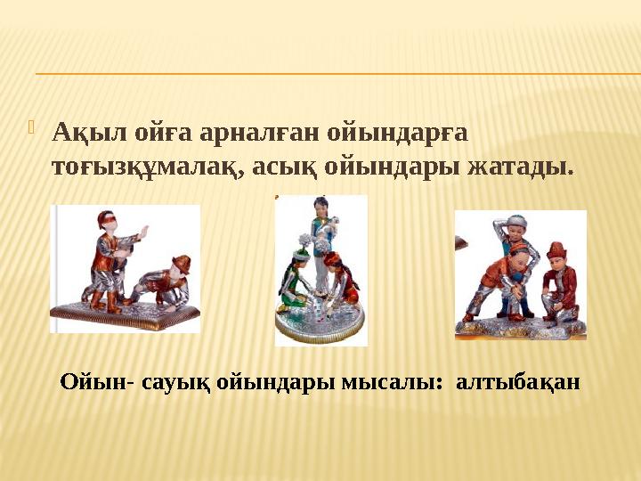 Ақыл ойға арналған ойындарға тоғызқұмалақ, асық ойындары жатады. Ойын- сауық ойындары мысалы: алтыбақан