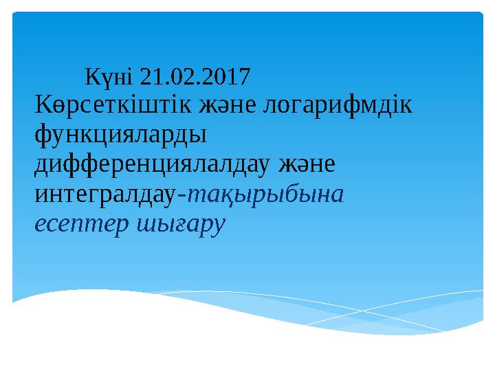 Көрсеткіштік және логарифмдік функцияларды дифференциялалдау және интегралдау-тақырыбына есептер шығару Күні 21.02.2017