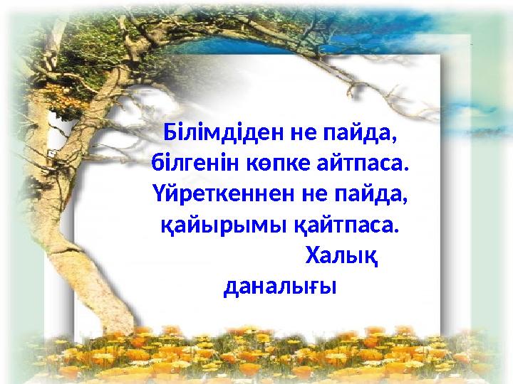 Білімдіден не пайда, білгенін көпке айтпаса. Үйреткеннен не пайда, қайырымы қайтпаса. Халық даналығы