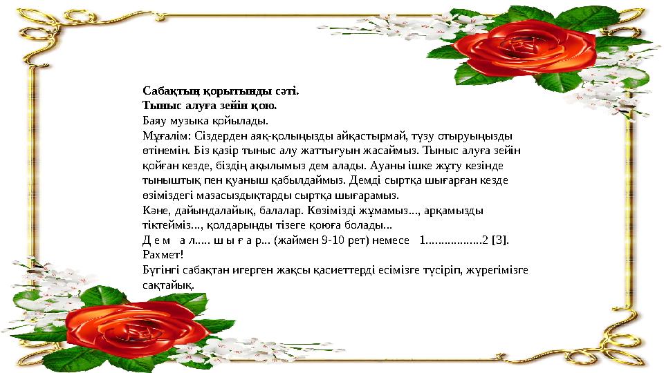 Сабақтың қорытынды сәті. Тыныс алуға зейін қою. Баяу музыка қойылады. Мұғалім: Сіздерден аяқ-қолыңызды айқастырмай, түзу отыруы